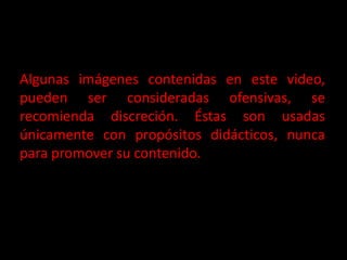 Algunas imágenes contenidas en este video, pueden ser consideradas ofensivas, se recomienda discreción. Éstas son usadas únicamente con propósitos didácticos, nunca para promover su contenido. 