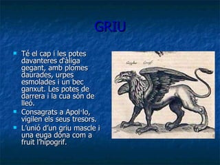 GRIU Té el cap i les potes davanteres d‘àliga gegant, amb plomes daurades, urpes esmolades i un bec ganxut. Les potes de darrera i la cua són de lleó.  Consagrats a Apol·lo, vigilen els seus tresors. L’unió d’un griu mascle i una euga dóna com a fruit l’hipogrif. 