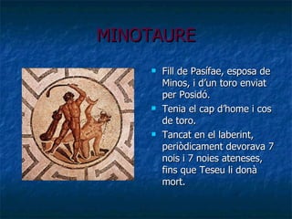MINOTAURE Fill  de Pasífae, esposa de Minos, i d’un toro enviat per Posidó. Tenia el cap d’home i cos de toro. Tancat en el laberint, periòdicament devorava 7 nois i 7 noies ateneses, fins que Teseu li donà mort. 