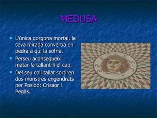 MEDUSA L’única gorgona mortal, la seva mirada convertia en pedra a qui la sofria. Perseu aconsegueix matar-la tallant-li el cap. Del seu coll tallat sortiren dos monstres engendrats per Posidó: Crisaor i Pegàs. 