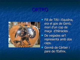 ORTRO Fill de Tifó i Equidna, era el gos de Gerió, morí d’un cop de maça  d’Hèracles . De vegades se’l representa amb dos caps. Germà de Cèrber i pare de l’Esfinx. 
