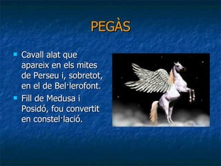PEGÀS Cavall alat que apareix en els mites de Perseu i, sobretot, en el de Bel·lerofont. Fill de Medusa i Posidó, fou convertit en constel·lació. 