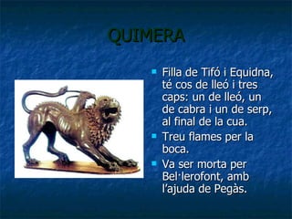 QUIMERA Filla de Tifó i Equidna, té cos de lleó i tres caps: un de lleó, un de cabra i un de serp, al final de la cua. Treu flames per la boca. Va ser morta per Bel·lerofont, amb l’ajuda de Pegàs. 