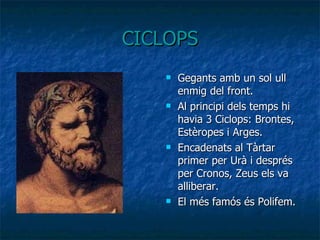 CICLOPS Gegants amb un sol ull enmig del front.  Al principi dels temps hi havia 3 Ciclops: Brontes, Estèropes i Arges. Encadenats al Tàrtar primer per Urà i després per Cronos, Zeus els va alliberar. El més famós és Polifem. 