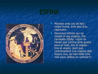 ESFINX Monstre amb cos de lleó i rostre humà, amb ales d’au rapinyaire Devorava tothom qui no resolia el seu enigma, fins l’arribada d’Èdip:  «Quin és l'ésser que camina amb quatre peus al matí, dos al migdia i tres al vespre, però que, contràriament a la majoria dels éssers vius, és més feble com més peus utilitza en caminar?»  