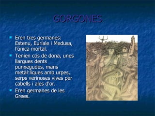 GORGONES Eren tres germanes: Estenu, Euríale i Medusa, l’única mortal. Tenien cos de dona, unes llargues dents punxegudes, mans metàl·liques amb urpes, serps verinoses vives per cabells i ales d'or. Eren germanes de les Grees. 