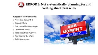 Purpose of short term wins:
o Prove that its worth it
o Reward Efforts
o Fine tune vision & strategies
o Undermine cynics
o Keep executives involved
o Reinvigorate the effort
o Build Momentum
ERROR 6: Not systematically planning for and
creating short term wins
 