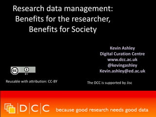 Research data management:
Benefits for the researcher,
Benefits for Society
Kevin Ashley
Digital Curation Centre
www.dcc.ac.uk
@kevingashley
Kevin.ashley@ed.ac.uk
Reusable with attribution: CC-BY The DCC is supported by Jisc
 
