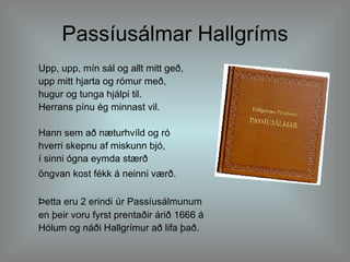 Passíusálmar Hallgríms Upp, upp, mín sál og allt mitt geð,  upp mitt hjarta og rómur með,  hugur og tunga hjálpi til.  Herrans pínu ég minnast vil. Hann sem að næturhvíld og ró  hverri skepnu af miskunn bjó,  í sinni ógna eymda stærð  öngvan kost fékk á neinni værð.   Þetta eru 2 erindi   úr Passíusálmunum en þeir voru fyrst prentaðir árið 1666 á  Hólum og náði Hallgrímur að lifa það. 