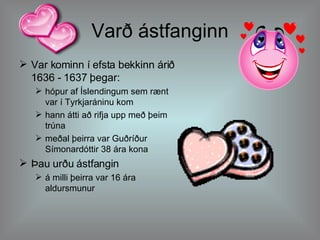 Varð ástfanginn Var kominn í efsta bekkinn árið 1636 - 1637 þegar: hópur af Íslendingum sem rænt var í Tyrkjaráninu kom hann átti að rifja upp með þeim trúna meðal þeirra var Guðríður Símonardóttir 38 ára kona Þau urðu ástfangin á milli þeirra var 16 ára aldursmunur 