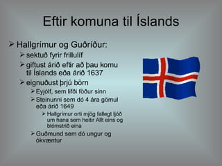 Eftir komuna til Íslands Hallgrímur og Guðríður: sektuð fyrir frillulíf giftust árið eftir að þau komu til Íslands eða árið 1637 eignuðust þrjú börn Eyjólf, sem lifði föður sinn Steinunni sem dó 4 ára gömul eða árið 1649 Hallgrímur orti mjög fallegt ljóð um hana sem heitir Allt eins og blómstrið eina  Guðmund sem dó ungur og ókvæntur 