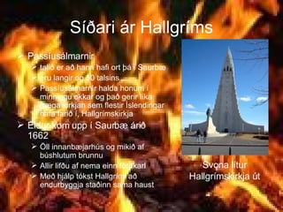Síðari ár Hallgríms Passíusálmarnir  talið er að hann hafi ort þá í Saurbæ eru langir og 50 talsins  Passíusálmarnir halda honum í minningu okkar og það gerir líka fræga kirkjan sem flestir Íslendingar hafa farið í, Hallgrímskirkja Eldur kom upp í Saurbæ árið 1662 Öll innanbæjarhús og mikið af búshlutum brunnu Allir lifðu af nema einn förukarl Með hjálp tókst Hallgrími að endurbyggja staðinn sama haust Svona lítur Hallgrímskirkja út 