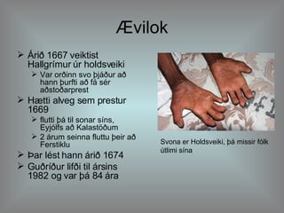 Ævilok Árið 1667 veiktist Hallgrímur úr holdsveiki Var orðinn svo þjáður að hann þurfti að fá sér aðstoðarprest Hætti alveg sem prestur 1669 flutti þá til sonar síns, Eyjólfs að Kalastöðum  2 árum seinna fluttu þeir að Ferstiklu  Þar lést hann árið 1674 Guðríður lifði til ársins 1982 og var þá 84 ára Svona er Holdsveiki, þá missir fólk útlimi sína 