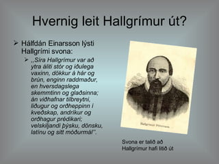Hvernig leit Hallgrímur út? Hálfdán Einarsson lýsti Hallgrími svona:  ,,Síra Hallgrímur var að ytra áliti stór og iðulega vaxinn, dökkur á hár og brún, enginn raddmaður, en hversdagslega skemmtinn og glaðsinna; án viðhafnar tilbreytni, liðugur og orðheppinn í kveðskap, andríkur og orðhagur prédikari; velskiljandi þýsku, dönsku, latínu og sitt móðurmál’’.   Svona er talið að Hallgrímur hafi litið út 