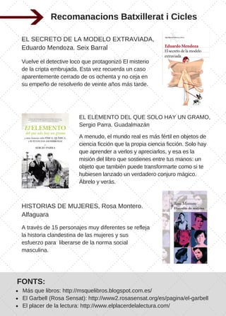Recomanacions Batxillerat i Cicles
EL SECRETO DE LA MODELO EXTRAVIADA,
Eduardo Mendoza. Seix Barral 
Vuelve el detective loco que protagonizó El misterio
de la cripta embrujada. Esta vez recuerda un caso
aparentemente cerrado de os ochenta y no ceja en
su empeño de resolverlo de veinte años más tarde.
EL ELEMENTO DEL QUE SOLO HAY UN GRAMO,
Sergio Parra. Guadalmazán
A menudo, el mundo real es más fértil en objetos de
ciencia ficción que la propia ciencia ficción. Solo hay
que aprender a verlos y apreciarlos, y esa es la
misión del libro que sostienes entre tus manos: un
objeto que también puede transformarte como si te
hubiesen lanzado un verdadero conjuro mágico.
Ábrelo y verás.
HISTORIAS DE MUJERES, Rosa Montero.
Alfaguara
A través de 15 personajes muy diferentes se refleja
la historia clandestina de las mujeres y sus
esfuerzo para  liberarse de la norma social
masculina.
FONTS:
Más que libros: http://msquelibros.blogspot.com.es/
El Garbell (Rosa Sensat): http://www2.rosasensat.org/es/pagina/el­garbell
El placer de la lectura: http://www.elplacerdelalectura.com/
 