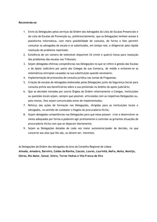 Recomenda-se:
1. Envio às Delegações pelos serviços da Ordem dos Advogados da Lista de Escalas Presenciais e
da Lista de Escalas de Prevenção ou, preferencialmente, que as Delegações tenham acesso à
plataforma informática, com mera possibilidade de consulta, de forma a lhes permitir
consultar os advogados de escala e os substituídos, em tempo real, e diligenciar pela rápida
resolução do problema reportado;
2. Existência de um número de telemóvel disponível 24 (vinte e quatro) horas para resolução
dos problemas das escalas nos Tribunais;
3. Sejam delegadas efetivas competências nas Delegações no que se refere à gestão das Escalas
e do Apoio Judiciário por parte dos Colegas da sua Comarca, de molde a evitarem-se as
sistemáticas entropias causadas na sua substituição quando necessário;
4. Implementação de protocolos de consulta jurídica nas Juntas de Freguesias;
5. Criação de escalas de Advogados elaboradas pelas Delegações junto da Segurança Social para
consulta prévia aos beneficiários sobre a sua pretensão no âmbito do apoio judiciário;
6. Que as decisões tomadas por outros Órgãos da Ordem relativamente a Colegas, instituições
ou questões locais sejam, sempre que possível, articuladas com as respetivas Delegações ou,
pelo menos, lhes sejam comunicadas antes de implementadas;
7. Reforço das ações de formação nas Delegações, dirigidas para as instituições locais e
advogados, no sentido de combater o flagelo da procuradoria ilícita;
8. Sejam delegadas competências nas Delegações para que estas possam criar e desenvolver os
meios adequados por forma a poderem agir prontamente e controlar as gritantes situações de
procuradoria ilícita com que se deparam diariamente;
9. Sejam as Delegações dotadas de cada vez maior autonomia/poder de decisão, no que
concerne aos atos que lhe são, ou devem ser, inerentes.
As Delegações da Ordem dos Advogados da área do Conselho Regional de Lisboa
Almada, Amadora, Barreiro, Caldas da Rainha, Cascais, Loures, Lourinhã, Mafra, Moita, Montijo,
Oeiras, Rio Maior, Seixal, Sintra, Torres Vedras e Vila Franca de Xira
 