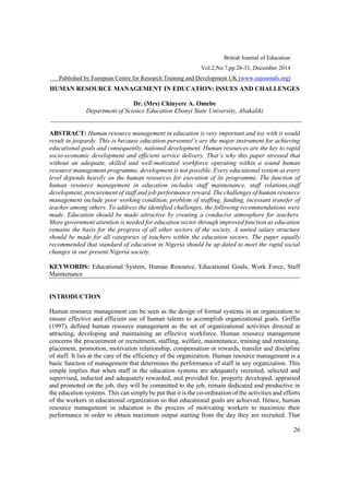 British Journal of Education
Vol.2,No.7,pp.26-31, December 2014
Published by European Centre for Research Training and Development UK (www.eajournals.org)
26
HUMAN RESOURCE MANAGEMENT IN EDUCATION: ISSUES AND CHALLENGES
Dr. (Mrs) Chinyere A. Omebe
Department of Science Education Ebonyi State University, Abakaliki
ABSTRACT: Human resource management in education is very important and toy with it would
educational goals and consequently, national development. Human resources are the key to rapid
socio- s why this paper stressed that
without an adequate, skilled and well-motivated workforce operating within a sound human
resource management programme, development is not possible. Every educational system at every
level depends heavily on the human resources for execution of its programme. The function of
human resource management in education includes staff maintenance, staff relations,staff
development, procurement of staff and job performance reward. The challenges of human resource
management include poor working condition, problem of staffing, funding, incessant transfer of
teacher among others. To address the identified challenges, the following recommendations were
made. Education should be made attractive by creating a conducive atmosphere for teachers.
More government attention is needed for education sector through improved function as education
remains the basis for the progress of all other sectors of the society. A united salary structure
should be made for all categories of teachers within the education sectors. The paper equally
recommended that standard of education in Nigeria should be up dated to meet the rapid social
changes in our present Nigeria society.
KEYWORDS: Educational System, Human Resource, Educational Goals, Work Force, Staff
Maintenance
INTRODUCTION
Human resource management can be seen as the design of formal systems in an organization to
ensure effective and efficient use of human talents to accomplish organizational goals. Griffin
(1997), defined human resource management as the set of organizational activities directed at
attracting, developing and maintaining an effective workforce. Human resource management
concerns the procurement or recruitment, staffing, welfare, maintenance, training and retraining,
placement, promotion, motivation relationship, compensation or rewards, transfer and discipline
of staff. It lies at the care of the efficiency of the organization. Human resource management is a
basic function of management that determines the performance of staff in any organization. This
simple implies that when staff in the education systems are adequately recruited, selected and
supervised, inducted and adequately rewarded, and provided for, properly developed, appraised
and promoted on the job, they will be committed to the job, remain dedicated and productive in
the education systems. This can simply be put that it is the co-ordination of the activities and efforts
of the workers in educational organization so that educational goals are achieved. Hence, human
resource management in education is the process of motivating workers to maximize their
performance in order to obtain maximum output starting from the day they are recruited. That
 