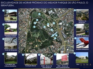 EXCLUSIVIDADE DE MORAR PRÓXIMO DO MELHOR PARQUE DE SÃO PAULO, O 
IBIRAPUERA. 
1 
2 
3 
1 
Pavilhão Japonês 
2 
Planetário Professor 
Aristóteles Orsini 
7 6 
5 
4 
4 
O Pavilhão das 
Culturas Brasileiras 
5 
Fundação Bienal 
Obelisco do 
Ibirapuera 
Auditório Ibirapuera 
9 
9 
8 
Oca 
8 
6 
MAM – Museu de 
Arte Moderna 
7 
MAC – Museu de 
Arte Contemporânea 
10 
3 
Fonte do Ibirapuera 
10 
Escola de Astrofísica 
11 
11 
 