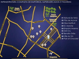 INFRAESTRUTURA COMPLETA DE EMPÓRIOS, SUPERMERCADOS E PADARIAS 
Parque 
Ibirapuera 
Parque 
do Povo 
Parque das 
Bicicletas 
Congonhas 
02 01 
03 
04 
05 
06 
07 
08 
01 Natural da Terra 
02 Pão de Açúcar 
03 Oba Hortifruti 
04 St. Marche 
05 Empório Moema 
06 Grã Cru 
07 Bendito Grão 
08 Ville du Vin 
09 Pain et Chocolat 
09 
 