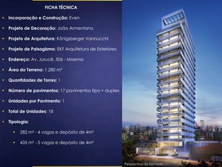 FICHA TÉCNICA 
 Incorporação e Construção: Even 
 Projeto de Decoração: João Armentano 
 Projeto de Arquitetura: Königsberger Vannucchi 
 Projeto de Paisagismo: EKF Arquitetura de Exteriores 
 Endereço: Av. Jurucê, 506 - Moema 
 Área do Terreno: 1.280 m² 
 Quantidades de Torres: 1 
 Número de pavimentos: 17 pavimentos tipo + duplex 
 Unidades por Pavimento: 1 
 Total de Unidades: 18 
 Tipologia: 
 282 m² - 4 vagas e depósito de 4m² 
 435 m² - 5 vagas e depósito de 4m² 
Perspectiva da fachada 
 