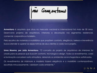 Armentano é arquiteto que atua no mercado nacional e internacional há mais de 30 anos. 
Desenvolve projetos de arquitetura, interiores e decoração nos segmentos residencial, 
comercial, corporativo e hoteleiro. 
Pela escolha de materiais e mobiliários que propõem conforto, elegância, beleza e irreverência 
busca atender e superar as expectativas de seus clientes a cada novo projeto. 
Unna Moema, por João Armentano. “O conceito do projeto de arquitetura de interiores foi 
criado para as pessoas que buscam conforto, tecnologia e design. Todos os revestimentos, cores 
e iluminação concebem esta atmosfera, deixando os ambientes aconchegantes e sofisticados. 
Os revestimentos de mármore e madeira trazem elegância e o mobiliário contemporâneo, 
escolhido minuciosamente, valorizam cada ambiente.” 
 