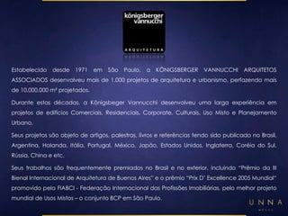Estabelecido desde 1971 em São Paulo, a KÖNIGSBERGER VANNUCCHI ARQUITETOS 
ASSOCIADOS desenvolveu mais de 1.000 projetos de arquitetura e urbanismo, perfazendo mais 
de 10.000.000 m² projetados. 
Durante estas décadas, a Königsbeger Vannucchi desenvolveu uma larga experiência em 
projetos de edifícios Comerciais, Residenciais, Corporate, Culturais, Uso Misto e Planejamento 
Urbano. 
Seus projetos são objeto de artigos, palestras, livros e referências tendo sido publicado no Brasil, 
Argentina, Holanda, Itália, Portugal, México, Japão, Estados Unidos, Inglaterra, Coréia do Sul, 
Rússia, China e etc. 
Seus trabalhos são frequentemente premiados no Brasil e no exterior, incluindo “Prêmio da III 
Bienal Internacional de Arquitetura de Buenos Aires” e o prêmio “Prix D’ Excellence 2005 Mundial“ 
promovido pela FIABCI - Federação Internacional das Profissões Imobiliárias, pelo melhor projeto 
mundial de Usos Mistos – o conjunto BCP em São Paulo. 
 