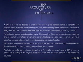 A EKF é a soma de técnica e criatividade usadas para transpor estilos e conceitos em 
arquitetura de exteriores. Criatividade para criar ambientes singulares, sofisticados, funcionais e 
integrados. Técnica para tornar realidade projetos repletos de imaginação e vanguardismo. 
Acreditamos que no mundo nada é igual. Diferentes indivíduos com necessidades e sonhos, 
únicos e coletivos, implicam em projetos personalizados para cada espaço; sempre um novo 
desafio a ser superado com soluções adequadas para cada situação. 
Elementos minuciosamente pensados, resultando em soluções harmônicas que desconhecem 
limites para compor espaços integrados, refinados e funcionais. 
Pautada na união de técnicas paisagísticas e formação em arquitetura, a EKF tem como 
diferencial a entrega de projetos executivos com alta precisão técnica e detalhamento 
apurado. 
 