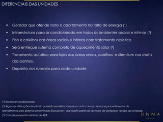 DIFERENCIAIS DAS UNIDADES 
 Gerador que atende todo o apartamento na falta de energia (¹) 
 Infraestrutura para ar condicionado em todos os ambientes sociais e íntimos (²) 
 Piso e caixilhos das áreas sociais e íntimas com tratamento acústico 
 Será entregue sistema completo de aquecimento solar (³) 
 Tratamento acústico para lajes das áreas secas, caixilhos e silemtium nos shafts 
dos banhos. 
 Depósito nos subsolos para cada unidade 
(¹) Exceto ar condicionado 
(²) Algumas alterações de planta poderão ser efetuadas de acordo com as normas e procedimentos de 
atendimento pelo sistema denominado Excluseven que fazem parte do contrato de compra e vendas da unidade. 
(³) Com desempenho mínimo de 40% 
 