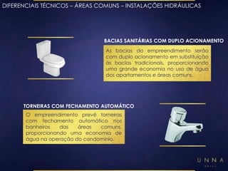 DIFERENCIAIS TÉCNICOS – ÁREAS COMUNS – INSTALAÇÕES HIDRÁULICAS 
BACIAS SANITÁRIAS COM DUPLO ACIONAMENTO 
As bacias do empreendimento serão 
com duplo acionamento em substituição 
às bacias tradicionais, proporcionando 
uma grande economia no uso de água 
dos apartamentos e áreas comuns. 
TORNEIRAS COM FECHAMENTO AUTOMÁTICO 
O empreendimento prevê torneiras 
com fechamento automático nos 
banheiros das áreas comuns, 
proporcionando uma economia de 
água na operação do condomínio. 
 