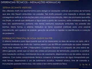 DIFERENCIAIS TÉCNICOS – INSTALAÇÕES HIDRÁULICAS 
SISTEMA DE SHAFTS VISITÁVEIS 
São utilizados shafts nos apartamentos para abrigar as tubulações verticais (prumadas) de tal forma 
que elas não fiquem embutidas nas paredes. Tais shafts possuem uma inspeção e através dela 
conseguimos verificar as tubulações para uma possível manutenção. Além das prumadas que estão 
nos Shafts, os ramais que distribuem a água para o ponto de consumo, estão instalados dentro do 
forro dos apartamentos, portanto não temos nenhuma tubulação embutida nas paredes dos 
banhos. Desta forma, o sistema hidráulico se torna acessível (visitável) para uma possível 
manutenção, sem quebras de parede, geração de entulho e rapidez na identificação e correção 
do problema. 
DISTRIBUIÇÃO PRINCIPAL DE ÁGUA QUENTE EM PPR 
O sistema hidráulico para água quente que sai do aquecedor na área de serviço do apto. até o 
manifold localizado nos shafts dos banhos prevê o uso do PPR em substituição ao cobre. Material 
muito mais moderno, o PPR ( Polipropileno Copolímero Randon), é composto de uma resina de 
última geração, sendo que os tubos são unidos por processo de termofusão, passando a constituir 
uma tubulação continua, minimizando riscos de vazamento, dispensando o uso de soldas, roscas e 
adesivos. Com baixa condutividade térmica conserva a temperatura da água transportada por 
mais tempo, dispensando o uso de isolamento acústico. Material atóxico, livre de corrosão e 
incrustações (parede interna lisa), não oxida e tem ótima resistência física. 
 