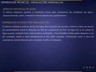 DIFERENCIAIS TÉCNICOS – INSTALAÇÕES HIDRÁULICAS 
MEDIÇÃO INDIVIDUAL DE ÁGUA 
O sistema hidráulico permite a instalação futura pelo condomínio de medidores de água, 
proporcionando, assim, a medição individualizada dos apartamentos. 
DISTRIBUIÇÃO DE ÁGUA POR TUBULAÇÃO PEX 
O Sistema hidráulico para os ramais de água fria e quente dos banhos, cozinha e área de serviço 
dos apartamentos prevê a utilização do PEX em substituição ao PVC na água fria e ao cobre na 
água quente. Material muito mais moderno e eficiente, o Pex (Polietileno Reticulado) dispensa o uso 
de conexões, resiste a altas temperaturas e não sofre corrosão, minimizando assim o risco de 
vazamentos. Sendo flexível e sem conexões, facilita a instalação. 
 