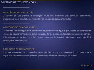 DIFERENCIAIS TÉCNICOS – GÁS 
MEDIÇÃO INDIVIDUAL DE GÁS 
O Sistema de Gás permite a instalação futura dos medidores por parte do condomínio, 
proporcionando a condição de medição individualizada dos apartamentos. 
AQUECIMENTO DE ÁGUA A GÁS 
A unidade será entregue com sistema de aquecimento de água a gás. Ficará as expensas do 
cliente os equipamentos como boiler e aquecedor de passagem, localizado na área de serviço. 
Este sistema proporciona conforto com aquecimento imediato da água, sendo de fácil 
operação e manutenção. 
TUBULAÇÃO DE GÁS APARENTE 
Para maior segurança do condomínio, as tubulações de gás para alimentação do aquecedor e 
fogão não são embutidas nas paredes, permitindo uma total ventilação do sistema. 
 