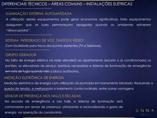 DIFERENCIAIS TÉCNICOS – ÁREAS COMUNS – INSTALAÇÕES ELÉTRICAS 
ILUMINAÇÃO EXTERNA AUTOMATIZADA 
A utilização destes equipamentos pode gerar economias significativas. Estes equipamentos 
asseguram que as luzes permaneçam apagadas quando os ambientes estiverem 
“desocupados”. 
SISTEMA INTEGRADO DE VOZ, DADOS E VÍDEO 
Com facilidade para troca dos pontos existentes (TV e Telefone). 
GRUPO GERADOR 
Na falta de energia elétrica na rede atenderá ao apartamento (exceto o ar condicionado) os 
portões, os elevadores de serviço, bombas necessárias e sistema de iluminação de emergência 
em rota de fuga quando não a bloco autônomo. 
MEDIÇÃO ELETRÔNICA DE ENERGIA 
Medição eletrônica de energia com utilização da prumada em barramento blindado: Reduzindo a 
queda de tensão e melhorando o isolamento contra incêndio, entre outras vantagens. 
SENSOR DE PRESENÇA NOS HALLS E ESCADAS 
Na escada de emergência e nos halls, o sistema de iluminação será 
comandado por sensor de presença, otimizando e racionalizando o gasto de 
energia na operação do condomínio. 
 