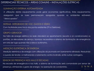 DIFERENCIAIS TÉCNICOS – ÁREAS COMUNS – INSTALAÇÕES ELÉTRICAS 
ILUMINAÇÃO EXTERNA AUTOMATIZADA 
A utilização destes equipamentos pode gerar economias significativas. Estes equipamentos 
asseguram que as luzes permaneçam apagadas quando os ambientes estiverem 
“desocupados”. 
SISTEMA INTEGRADO DE VOZ, DADOS E VÍDEO 
Com facilidade para troca dos pontos existentes (TV e Telefone). 
GRUPO GERADOR 
Na falta de energia elétrica na rede atenderá ao apartamento (exceto o ar condicionado) os 
portões, os elevadores de serviço, bombas necessárias e sistema de iluminação de emergência 
em rota de fuga quando não a bloco autônomo. 
MEDIÇÃO ELETRÔNICA DE ENERGIA 
Medição eletrônica de energia com utilização da prumada em barramento blindado: Reduzindo 
a queda de tensão e melhorando o isolamento contra incêndio, entre outras vantagens. 
SENSOR DE PRESENÇA NOS HALLS E ESCADAS 
Na escada de emergência e nos halls, o sistema de iluminação será comandado por sensor de 
presença, otimizando o gasto de energia na operação do condomínio. 
 