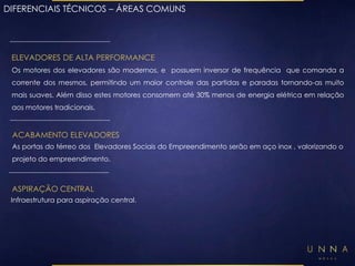 DIFERENCIAIS TÉCNICOS – ÁREAS COMUNS 
ELEVADORES DE ALTA PERFORMANCE 
Os motores dos elevadores são modernos, e possuem inversor de frequência que comanda a 
corrente dos mesmos, permitindo um maior controle das partidas e paradas tornando-as muito 
mais suaves. Além disso estes motores consomem até 30% menos de energia elétrica em relação 
aos motores tradicionais. 
ACABAMENTO ELEVADORES 
As portas do térreo dos Elevadores Sociais do Empreendimento serão em aço inox , valorizando o 
projeto do empreendimento. 
ASPIRAÇÃO CENTRAL 
Infraestrutura para aspiração central. 
 