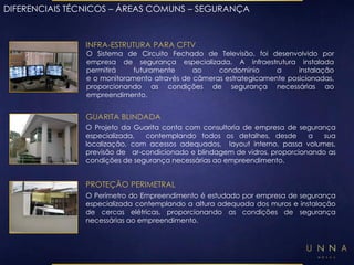 DIFERENCIAIS TÉCNICOS – ÁREAS COMUNS – SEGURANÇA 
INFRA-ESTRUTURA PARA CFTV 
O Sistema de Circuito Fechado de Televisão, foi desenvolvido por 
empresa de segurança especializada. A infraestrutura instalada 
permitirá futuramente ao condomínio a instalação 
e o monitoramento através de câmeras estrategicamente posicionadas, 
proporcionando as condições de segurança necessárias ao 
empreendimento. 
GUARITA BLINDADA 
O Projeto da Guarita conta com consultoria de empresa de segurança 
especializada, contemplando todos os detalhes, desde a sua 
localização, com acessos adequados, layout interno, passa volumes, 
previsão de ar-condicionado e blindagem de vidros, proporcionando as 
condições de segurança necessárias ao empreendimento. 
PROTEÇÃO PERIMETRAL 
O Perímetro do Empreendimento é estudado por empresa de segurança 
especializada contemplando a altura adequada dos muros e instalação 
de cercas elétricas, proporcionando as condições de segurança 
necessárias ao empreendimento. 
 
