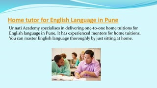 Home tutor for English Language in Pune
Unnati Academy specialises in delivering one-to-one home tuitions for
English language in Pune. It has experienced mentors for home tuitions.
You can master English language thoroughly by just sitting at home.
 