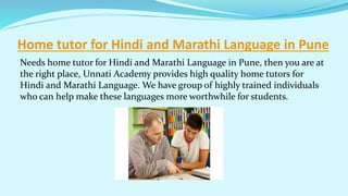 Home tutor for Hindi and Marathi Language in Pune
Needs home tutor for Hindi and Marathi Language in Pune, then you are at
the right place, Unnati Academy provides high quality home tutors for
Hindi and Marathi Language. We have group of highly trained individuals
who can help make these languages more worthwhile for students.
 