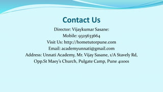 Contact Us
Director: Vijaykumar Sasane:
Mobile: 9325633664
Visit Us: http://hometutorpune.com
Email: academyunnati@gmail.com
Address: Unnati Academy, Mr. Vijay Sasane, 1/A Stavely Rd,
Opp.St Maey’s Church, Pulgate Camp, Pune 411001
 