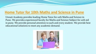 Home Tutor for 10th Maths and Science in Pune
Unnati Academy provides leading Home Tutor for 10th Maths and Science in
Pune. We provides experienced faculty for Maths and Science Subject for 10th std
in pune. We provide personal attention to each and every student. We provide best
educational solutions to meet any academic demand.
 