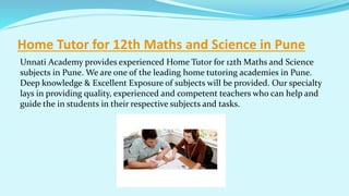 Home Tutor for 12th Maths and Science in Pune
Unnati Academy provides experienced Home Tutor for 12th Maths and Science
subjects in Pune. We are one of the leading home tutoring academies in Pune.
Deep knowledge & Excellent Exposure of subjects will be provided. Our specialty
lays in providing quality, experienced and competent teachers who can help and
guide the in students in their respective subjects and tasks.
 
