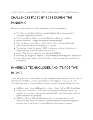 Unnati’s vision is to train and place 1 million underprivileged youth across the nation.
CHALLENGES FACED BY SGBS DURING THE
PANDEMIC
The organization has faced a lot of changelings during the pandemic.
■ The effort to mobilize youth and outreach activity did not happen due to
lockdown and travel restrictions.
■ Youth from different places were not able to travel and get enrolled.
■ Many Government Colleges did not function in full fledge
■ They conducted online classes which could not give us much of results
■ SGBS could not achieve the target/nos. Expected.
■ The sponsors could not support SGBS in a big way as the announcement of
support of Govt. contribution to CSR Funds. Etc.
■ A new FCRA Account has to be opened only in SBI Delhi.
■ Renewals get postponed and due to this company’s incoming Funds were locked.
■ It was a herculean task to raise funds when every company was contributing to
COVID relief.
IMMERSIVE TECHNOLOGIES AND IT’S POSITIVE
IMPACT
Unnati recognizes the pivotal role technology plays in driving growth and success. From
its inception, Unnati has seamlessly integrated technology into every aspect of its
operations, resulting in increased efficiency, cost savings, and streamlined processes.
■ SGBS has a very good MIS Reporting system – Cloud Platform MIS Sixer Class.
■ SGBS’s data collection is via the tech-based platform in English. Which also
provides access to an e-learning app with over 600 videos and questions to the
youth who attend our program.
■ SGBS has adopted a blended learning model, combining e-learning with
classroom instruction. This approach accommodates diverse learning styles,
ensuring that all participants receive effective education and support.
 