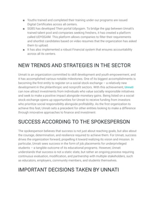 ■ Youths trained and completed their training under our programs are issued
Digital Certificates across all centers.
■ SGBS has developed Their portal Udyogam. To bridge the gap between Unnati’s
trained talent pool and companies seeking freshers, it has created a platform
called UDYOGAM. This platform allows companies to filter their requirements
and shortlist candidates based on video resumes that the organization has asked
them to upload.
■ It has also implemented a robust Financial system that ensures accountability
across all its centers.
NEW TRENDS AND STRATEGIES IN THE SECTOR
Unnati is an organization committed to skill development and youth empowerment, and
it has accomplished various notable milestones. One of its biggest accomplishments is
becoming the first entity to register on a social stock exchange – a relatively new
development in the philanthropic and nonprofit sectors. With this achievement, Unnati
can now attract investments from individuals who value socially responsible initiatives
and seek to make a positive impact alongside monetary gains. Being listed on a social
stock exchange opens up opportunities for Unnati to receive funding from investors
who prioritize social responsibility alongside profitability. As the first organization to
achieve this feat, Unnati sets a precedent for other entities looking to make a difference
through innovative approaches to finance and investment.
SUCCESS ACCORDING TO THE SPOKESPERSON
The spokesperson believes that success is not just about reaching goals, but also about
the courage, determination, and resilience required to achieve them. For Unnati, success
drives the organization forward, propelling it toward realizing its vision and mission. In
particular, Unnati sees success in the form of job placements for underprivileged
students – a tangible outcome of its educational programs. However, Unnati
understands that success is not a static state, but rather an ongoing process requiring
continuous evaluation, modification, and partnership with multiple stakeholders, such
as educators, employers, community members, and students themselves.
IMPORTANT DECISIONS TAKEN BY UNNATI
 