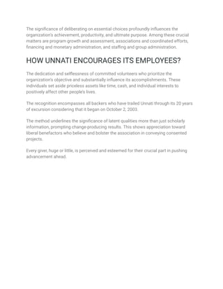 The significance of deliberating on essential choices profoundly influences the
organization’s achievement, productivity, and ultimate purpose. Among these crucial
matters are program growth and assessment, associations and coordinated efforts,
financing and monetary administration, and staffing and group administration.
HOW UNNATI ENCOURAGES ITS EMPLOYEES?
The dedication and selflessness of committed volunteers who prioritize the
organization’s objective and substantially influence its accomplishments. These
individuals set aside priceless assets like time, cash, and individual interests to
positively affect other people’s lives.
The recognition encompasses all backers who have trailed Unnati through its 20 years
of excursion considering that it began on October 2, 2003.
The method underlines the significance of latent qualities more than just scholarly
information, prompting change-producing results. This shows appreciation toward
liberal benefactors who believe and bolster the association in conveying consented
projects.
Every giver, huge or little, is perceived and esteemed for their crucial part in pushing
advancement ahead.
 