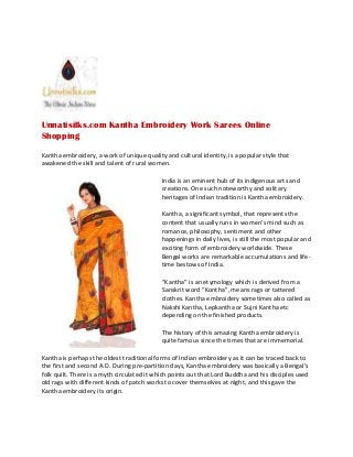 Unnatisilks.com Kantha Embroidery Work Sarees Online
Shopping
Kantha embroidery, a work of unique quality and cultural identity, is a popular style that
awakened the skill and talent of rural women.
India is an eminent hub of its indigenous arts and
creations. One such noteworthy and solitary
heritages of Indian tradition is Kantha embroidery.
Kantha, a significant symbol, that represents the
content that usually runs in women’s mind such as
romance, philosophy, sentiment and other
happenings in daily lives, is still the most popular and
exciting form of embroidery worldwide. These
Bengal works are remarkable accumulations and life-
time bestows of India.
“Kantha” is an etymology which is derived from a
Sanskrit word “Kontha”, means rags or tattered
clothes. Kantha embroidery sometimes also called as
Nakshi Kantha, Lepkantha or Sujni Kantha etc
depending on the finished products.
The history of this amazing Kantha embroidery is
quite famous since the times that are immemorial.
Kantha is perhaps the oldest traditional forms of Indian embroidery as it can be traced back to
the first and second A.D. During pre-partition days, Kantha embroidery was basically a Bengal’s
folk quilt. There is a myth circulated it which points out that Lord Buddha and his disciples used
old rags with different kinds of patch works to cover themselves at night, and this gave the
Kantha embroidery its origin.
Unnatisilks.com Kantha Embroidery Work Sarees Online
Shopping
Kantha embroidery, a work of unique quality and cultural identity, is a popular style that
awakened the skill and talent of rural women.
India is an eminent hub of its indigenous arts and
creations. One such noteworthy and solitary
heritages of Indian tradition is Kantha embroidery.
Kantha, a significant symbol, that represents the
content that usually runs in women’s mind such as
romance, philosophy, sentiment and other
happenings in daily lives, is still the most popular and
exciting form of embroidery worldwide. These
Bengal works are remarkable accumulations and life-
time bestows of India.
“Kantha” is an etymology which is derived from a
Sanskrit word “Kontha”, means rags or tattered
clothes. Kantha embroidery sometimes also called as
Nakshi Kantha, Lepkantha or Sujni Kantha etc
depending on the finished products.
The history of this amazing Kantha embroidery is
quite famous since the times that are immemorial.
Kantha is perhaps the oldest traditional forms of Indian embroidery as it can be traced back to
the first and second A.D. During pre-partition days, Kantha embroidery was basically a Bengal’s
folk quilt. There is a myth circulated it which points out that Lord Buddha and his disciples used
old rags with different kinds of patch works to cover themselves at night, and this gave the
Kantha embroidery its origin.
Unnatisilks.com Kantha Embroidery Work Sarees Online
Shopping
Kantha embroidery, a work of unique quality and cultural identity, is a popular style that
awakened the skill and talent of rural women.
India is an eminent hub of its indigenous arts and
creations. One such noteworthy and solitary
heritages of Indian tradition is Kantha embroidery.
Kantha, a significant symbol, that represents the
content that usually runs in women’s mind such as
romance, philosophy, sentiment and other
happenings in daily lives, is still the most popular and
exciting form of embroidery worldwide. These
Bengal works are remarkable accumulations and life-
time bestows of India.
“Kantha” is an etymology which is derived from a
Sanskrit word “Kontha”, means rags or tattered
clothes. Kantha embroidery sometimes also called as
Nakshi Kantha, Lepkantha or Sujni Kantha etc
depending on the finished products.
The history of this amazing Kantha embroidery is
quite famous since the times that are immemorial.
Kantha is perhaps the oldest traditional forms of Indian embroidery as it can be traced back to
the first and second A.D. During pre-partition days, Kantha embroidery was basically a Bengal’s
folk quilt. There is a myth circulated it which points out that Lord Buddha and his disciples used
old rags with different kinds of patch works to cover themselves at night, and this gave the
Kantha embroidery its origin.
 