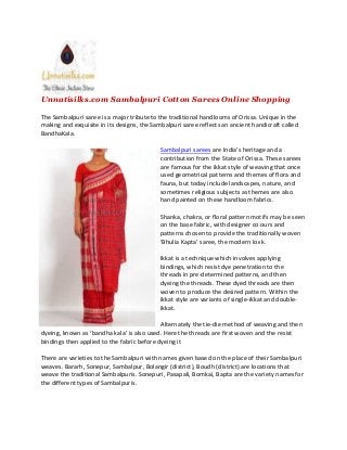 Unnatisilks.com Sambalpuri Cotton Sarees Online Shopping
The Sambalpuri saree is a major tribute to the traditional handlooms of Orissa. Unique in the
making and exquisite in its designs, the Sambalpuri saree reflects an ancient handicraft called
BandhaKala.
Sambalpuri sarees are India’s heritage and a
contribution from the State of Orissa. These sarees
are famous for the ikkat style of weaving that once
used geometrical patterns and themes of flora and
fauna, but today include landscapes, nature, and
sometimes religious subjects as themes are also
hand painted on these handloom fabrics.
Shanka, chakra, or floral pattern motifs may be seen
on the base fabric, with designer colours and
patterns chosen to provide the traditionally woven
‘Bhulia Kapta’ saree, the modern look.
Ikkat is a technique which involves applying
bindings, which resist dye penetration to the
threads in pre-determined patterns, and then
dyeing the threads. These dyed threads are then
woven to produce the desired pattern. Within the
ikkat style are variants of single-ikkat and double-
ikkat.
Alternately the tie-die method of weaving and then
dyeing, known as ‘bandha kala’ is also used. Here the threads are first woven and the resist
bindings then applied to the fabric before dyeing it
There are varieties to the Sambalpuri with names given based on the place of their Sambalpuri
weaves. Bararh, Sonepur, Sambalpur, Bolangir (district), Boudh (district) are locations that
weave the traditional Sambalpuris. Sonepuri, Pasapali, Bomkai, Bapta are the variety names for
the different types of Sambalpuris.
Unnatisilks.com Sambalpuri Cotton Sarees Online Shopping
The Sambalpuri saree is a major tribute to the traditional handlooms of Orissa. Unique in the
making and exquisite in its designs, the Sambalpuri saree reflects an ancient handicraft called
BandhaKala.
Sambalpuri sarees are India’s heritage and a
contribution from the State of Orissa. These sarees
are famous for the ikkat style of weaving that once
used geometrical patterns and themes of flora and
fauna, but today include landscapes, nature, and
sometimes religious subjects as themes are also
hand painted on these handloom fabrics.
Shanka, chakra, or floral pattern motifs may be seen
on the base fabric, with designer colours and
patterns chosen to provide the traditionally woven
‘Bhulia Kapta’ saree, the modern look.
Ikkat is a technique which involves applying
bindings, which resist dye penetration to the
threads in pre-determined patterns, and then
dyeing the threads. These dyed threads are then
woven to produce the desired pattern. Within the
ikkat style are variants of single-ikkat and double-
ikkat.
Alternately the tie-die method of weaving and then
dyeing, known as ‘bandha kala’ is also used. Here the threads are first woven and the resist
bindings then applied to the fabric before dyeing it
There are varieties to the Sambalpuri with names given based on the place of their Sambalpuri
weaves. Bararh, Sonepur, Sambalpur, Bolangir (district), Boudh (district) are locations that
weave the traditional Sambalpuris. Sonepuri, Pasapali, Bomkai, Bapta are the variety names for
the different types of Sambalpuris.
Unnatisilks.com Sambalpuri Cotton Sarees Online Shopping
The Sambalpuri saree is a major tribute to the traditional handlooms of Orissa. Unique in the
making and exquisite in its designs, the Sambalpuri saree reflects an ancient handicraft called
BandhaKala.
Sambalpuri sarees are India’s heritage and a
contribution from the State of Orissa. These sarees
are famous for the ikkat style of weaving that once
used geometrical patterns and themes of flora and
fauna, but today include landscapes, nature, and
sometimes religious subjects as themes are also
hand painted on these handloom fabrics.
Shanka, chakra, or floral pattern motifs may be seen
on the base fabric, with designer colours and
patterns chosen to provide the traditionally woven
‘Bhulia Kapta’ saree, the modern look.
Ikkat is a technique which involves applying
bindings, which resist dye penetration to the
threads in pre-determined patterns, and then
dyeing the threads. These dyed threads are then
woven to produce the desired pattern. Within the
ikkat style are variants of single-ikkat and double-
ikkat.
Alternately the tie-die method of weaving and then
dyeing, known as ‘bandha kala’ is also used. Here the threads are first woven and the resist
bindings then applied to the fabric before dyeing it
There are varieties to the Sambalpuri with names given based on the place of their Sambalpuri
weaves. Bararh, Sonepur, Sambalpur, Bolangir (district), Boudh (district) are locations that
weave the traditional Sambalpuris. Sonepuri, Pasapali, Bomkai, Bapta are the variety names for
the different types of Sambalpuris.
 