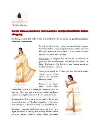 Kerala Sarees,Handloom works,Unique designs,Unnatisilks-Online
shopping
Set-Saree, a saree that looks simple and traditional. Kerala Sarees are globally recognized
traditional wears of India.
Saree is an attire of every Indian woman that expresses her
femininity. Indian Sarees are globally famed traditional wears
that are interwoven with women. Kerala Sarees are well-
popular traditional wears of India.
Kerala saris are designed beautifully with the immense of
goodness and traditionalism; and became trademarks of
India. Kerala sarees like Set-sarees and Kasavu sarees are
traditional attires of women;
Set-saree is a symbolic of Kerala culture. Every Malayalam
women wear these
sarees for festivals
Onam and Vishu.
Set-sarees are single-
piece clothes with
natural body colour and golden or numerous coloured
borders. These are the unbleached cotton handloom
sarees woven by the weavers wi th love and dedication.
Set-sarees have their origin in Kerala, India. In the ancient
times, Set-Mundu or Mundum-Neryathum is the saree
that referred as “Sattika” in Buddhist and Jains literature.
Set-sarees resembles Set-Mundu saris, but there is a
slight difference in weaving and printing. Mundu Sarees
are most popular sarees in ancient times. Set-sarees
Kerala Sarees,Handloom works,Unique designs,Unnatisilks-Online
shopping
Set-Saree, a saree that looks simple and traditional. Kerala Sarees are globally recognized
traditional wears of India.
Saree is an attire of every Indian woman that expresses her
femininity. Indian Sarees are globally famed traditional wears
that are interwoven with women. Kerala Sarees are well-
popular traditional wears of India.
Kerala saris are designed beautifully with the immense of
goodness and traditionalism; and became trademarks of
India. Kerala sarees like Set-sarees and Kasavu sarees are
traditional attires of women;
Set-saree is a symbolic of Kerala culture. Every Malayalam
women wear these
sarees for festivals
Onam and Vishu.
Set-sarees are single-
piece clothes with
natural body colour and golden or numerous coloured
borders. These are the unbleached cotton handloom
sarees woven by the weavers wi th love and dedication.
Set-sarees have their origin in Kerala, India. In the ancient
times, Set-Mundu or Mundum-Neryathum is the saree
that referred as “Sattika” in Buddhist and Jains literature.
Set-sarees resembles Set-Mundu saris, but there is a
slight difference in weaving and printing. Mundu Sarees
are most popular sarees in ancient times. Set-sarees
Kerala Sarees,Handloom works,Unique designs,Unnatisilks-Online
shopping
Set-Saree, a saree that looks simple and traditional. Kerala Sarees are globally recognized
traditional wears of India.
Saree is an attire of every Indian woman that expresses her
femininity. Indian Sarees are globally famed traditional wears
that are interwoven with women. Kerala Sarees are well-
popular traditional wears of India.
Kerala saris are designed beautifully with the immense of
goodness and traditionalism; and became trademarks of
India. Kerala sarees like Set-sarees and Kasavu sarees are
traditional attires of women;
Set-saree is a symbolic of Kerala culture. Every Malayalam
women wear these
sarees for festivals
Onam and Vishu.
Set-sarees are single-
piece clothes with
natural body colour and golden or numerous coloured
borders. These are the unbleached cotton handloom
sarees woven by the weavers wi th love and dedication.
Set-sarees have their origin in Kerala, India. In the ancient
times, Set-Mundu or Mundum-Neryathum is the saree
that referred as “Sattika” in Buddhist and Jains literature.
Set-sarees resembles Set-Mundu saris, but there is a
slight difference in weaving and printing. Mundu Sarees
are most popular sarees in ancient times. Set-sarees
 