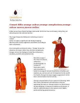 Unnati Silks orange colour,orange complexions,orange
colour sarees,sarees online
Indian sarees have vibrant heritage nationwide. With their hues and shades, today they are
attracting even the national women.
The major thing to be followed in selecting a saree is
‘colour’.
Colour occupies a significant role during shopping.
Women prefer various pigments and shades according to
their complexion.
As an energetic and desired colour, ‘Orange’ draws the
attention of viewers other than all other complexions.
Orange mirrors the feelings of mind like enthusiasm,
creativity, warmth and excitement etc.
Basically orange is
the mixer of red and
yellow but,
psychologically it is
a colour of
fascination, spirit
and stimulation. It
holds the energy of red and cheerfulness of yellow and
explores joy, success and sort of enjoyment to the world.
For health, Orange increases oxygen supply levels to the
brain and stimulates mental activity.
Orange coloured fabrics have a power of clenching. With
their shine, illumination and endurance, they are
appetizing the women. Orange stands as an ideal choice
during weddings, it showcases tradition and cultures. It
adds an additional glow to the women and is highly
preferred during grand occasions.
Unnati Silks orange colour,orange complexions,orange
colour sarees,sarees online
Indian sarees have vibrant heritage nationwide. With their hues and shades, today they are
attracting even the national women.
The major thing to be followed in selecting a saree is
‘colour’.
Colour occupies a significant role during shopping.
Women prefer various pigments and shades according to
their complexion.
As an energetic and desired colour, ‘Orange’ draws the
attention of viewers other than all other complexions.
Orange mirrors the feelings of mind like enthusiasm,
creativity, warmth and excitement etc.
Basically orange is
the mixer of red and
yellow but,
psychologically it is
a colour of
fascination, spirit
and stimulation. It
holds the energy of red and cheerfulness of yellow and
explores joy, success and sort of enjoyment to the world.
For health, Orange increases oxygen supply levels to the
brain and stimulates mental activity.
Orange coloured fabrics have a power of clenching. With
their shine, illumination and endurance, they are
appetizing the women. Orange stands as an ideal choice
during weddings, it showcases tradition and cultures. It
adds an additional glow to the women and is highly
preferred during grand occasions.
Unnati Silks orange colour,orange complexions,orange
colour sarees,sarees online
Indian sarees have vibrant heritage nationwide. With their hues and shades, today they are
attracting even the national women.
The major thing to be followed in selecting a saree is
‘colour’.
Colour occupies a significant role during shopping.
Women prefer various pigments and shades according to
their complexion.
As an energetic and desired colour, ‘Orange’ draws the
attention of viewers other than all other complexions.
Orange mirrors the feelings of mind like enthusiasm,
creativity, warmth and excitement etc.
Basically orange is
the mixer of red and
yellow but,
psychologically it is
a colour of
fascination, spirit
and stimulation. It
holds the energy of red and cheerfulness of yellow and
explores joy, success and sort of enjoyment to the world.
For health, Orange increases oxygen supply levels to the
brain and stimulates mental activity.
Orange coloured fabrics have a power of clenching. With
their shine, illumination and endurance, they are
appetizing the women. Orange stands as an ideal choice
during weddings, it showcases tradition and cultures. It
adds an additional glow to the women and is highly
preferred during grand occasions.
 