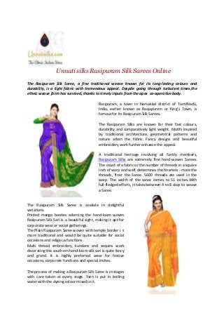 Unnati silks Rasipuram Silk Sarees Online
The Rasipuram Silk Saree, a fine traditional weave known for its long-lasting colours and
durability, is a light fabric with tremendous appeal. Despite going through turbulent times,the
ethnic weave form has survived, thanks to timely inputs from the apex co-operative body.
Rasipuram, a town in Namakkal district of TamilNadu,
India, earlier known as Raajapuram or King’s Town, is
famous for its Rasipuram Silk Sarees.
The Rasipuram Silks are known for their fast colours,
durability and comparatively light weight. Motifs inspired
by traditional architecture, geometrical patterns and
nature adorn the fabric. Fancy designs and beautiful
embroidery work further enhance the appeal.
A traditional heritage involving all family members,
Rasipuram Silks are extremely fine hand-woven Sarees.
The count of a fabric or the number of threads in a square
inch of warp and weft determines the fineness - more the
threads, finer the Saree. 5600 threads are used in the
warp. The width of the saree comes to 51 inches.With
full-fledged efforts, it takes between 4 to 8 days to weave
a Saree.
The Rasipuram Silk Saree is availale in delightful
variations.
Printed mango booties adorning the hand-loom woven
Rasipuram Silk Sari is a beautiful sight, making it apt for
corporate wear or social gatherings.
The Plain Rasipuram Saree woven with temple border i s
more traditional and would be quite suitable for social
occasions and religious functions.
Multi thread embroidery, kundans and sequins work
decorating this southern hand-loom silk sari is quite fancy
and grand. It is highly preferred wear for festive
occasions, corporate functions and special invites.
The process of making a Rasipuram Silk Saree is in stages
with care taken at every stage. Yarn is put in boiling
water with the dyeing colour mixed in it.
 