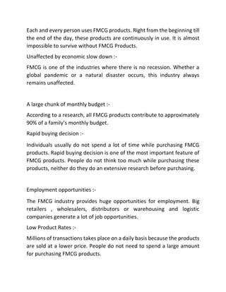 Each and every person uses FMCG products. Right from the beginning till
the end of the day, these products are continuously in use. It is almost
impossible to survive without FMCG Products.
Unaffected by economic slow down :-
FMCG is one of the industries where there is no recession. Whether a
global pandemic or a natural disaster occurs, this industry always
remains unaffected.
A large chunk of monthly budget :-
According to a research, all FMCG products contribute to approximately
90% of a family’s monthly budget.
Rapid buying decision :-
Individuals usually do not spend a lot of time while purchasing FMCG
products. Rapid buying decision is one of the most important feature of
FMCG products. People do not think too much while purchasing these
products, neither do they do an extensive research before purchasing.
Employment opportunities :-
The FMCG industry provides huge opportunities for employment. Big
retailers , wholesalers, distributors or warehousing and logistic
companies generate a lot of job opportunities.
Low Product Rates :-
Millions of transactions takes place on a daily basis because the products
are sold at a lower price. People do not need to spend a large amount
for purchasing FMCG products.
 